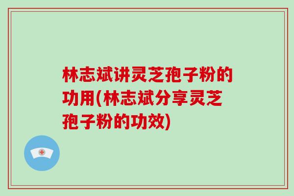 林志斌讲灵芝孢子粉的功用(林志斌分享灵芝孢子粉的功效)
