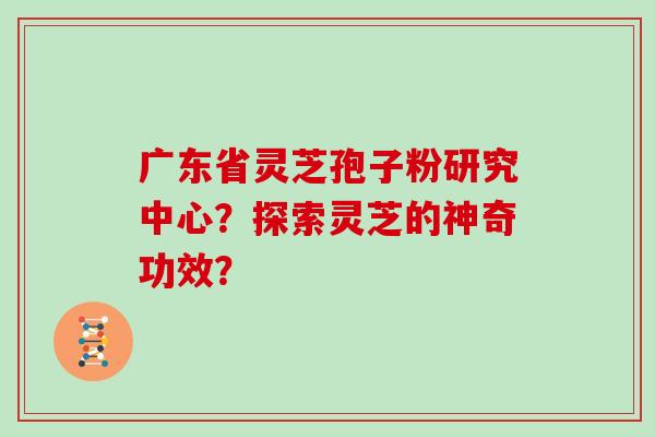 广东省灵芝孢子粉研究中心?探索灵芝的神奇功效?