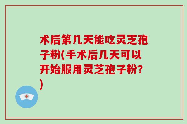 术后第几天能吃灵芝孢子粉(手术后几天可以开始服用灵芝孢子粉?)