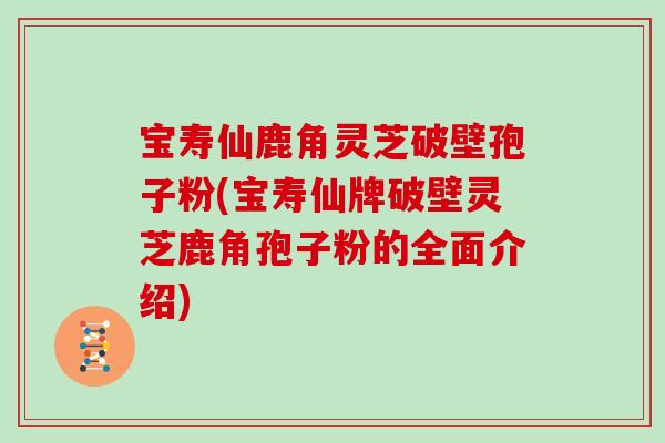 宝寿仙鹿角灵芝破壁孢子粉(宝寿仙牌破壁灵芝鹿角孢子粉的全面介绍)