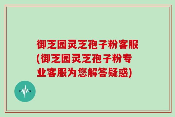 御芝园灵芝孢子粉客服(御芝园灵芝孢子粉专业客服为您解答疑惑)