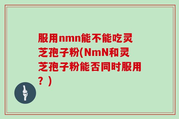服用nmn能不能吃灵芝孢子粉(NmN和灵芝孢子粉能否同时服用？)