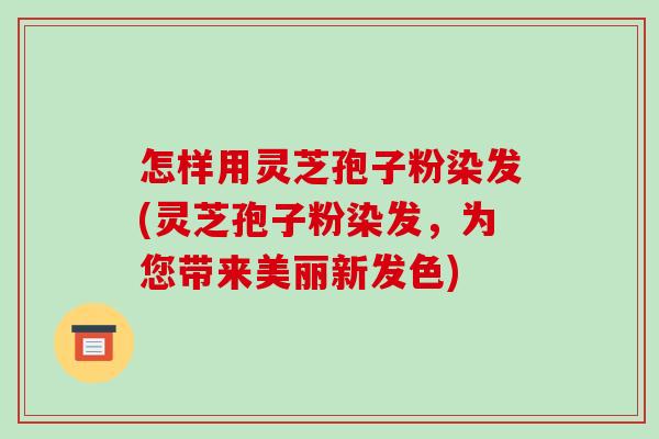 怎样用灵芝孢子粉染发(灵芝孢子粉染发,为您带来美丽新发色)