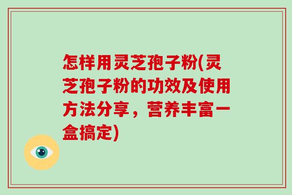 怎样用灵芝孢子粉(灵芝孢子粉的功效及使用方法分享，营养丰富一盒搞定)
