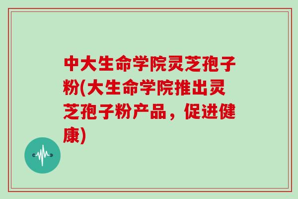 中大生命学院灵芝孢子粉(大生命学院推出灵芝孢子粉产品,促进健康)