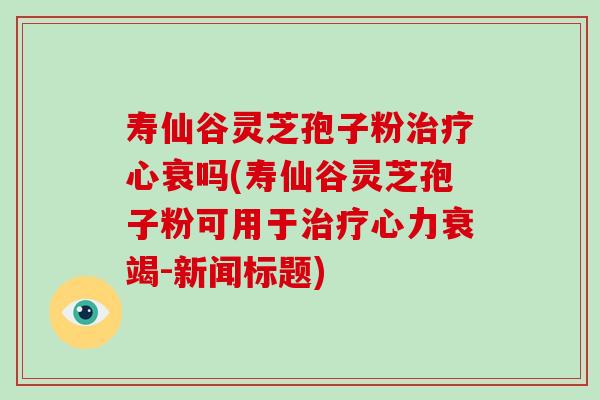 寿仙谷灵芝孢子粉治疗心衰吗(寿仙谷灵芝孢子粉可用于治疗心力衰竭-新闻标题)