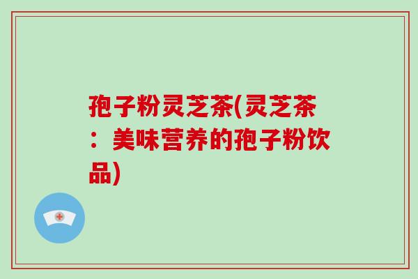 孢子粉灵芝茶(灵芝茶:美味营养的孢子粉饮品)