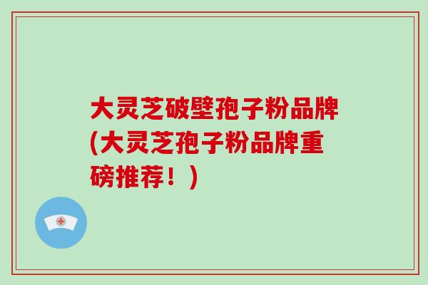 大灵芝破壁孢子粉品牌(大灵芝孢子粉品牌重磅推荐!)