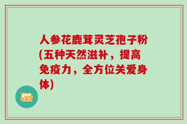 人参花鹿茸灵芝孢子粉(五种天然滋补，提高免疫力，全方位关爱身体)