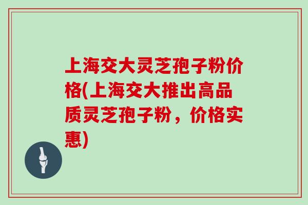 上海交大灵芝孢子粉价格(上海交大推出高品质灵芝孢子粉,价格实惠)