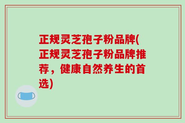 正规灵芝孢子粉品牌(正规灵芝孢子粉品牌推荐,健康自然养生的首选)