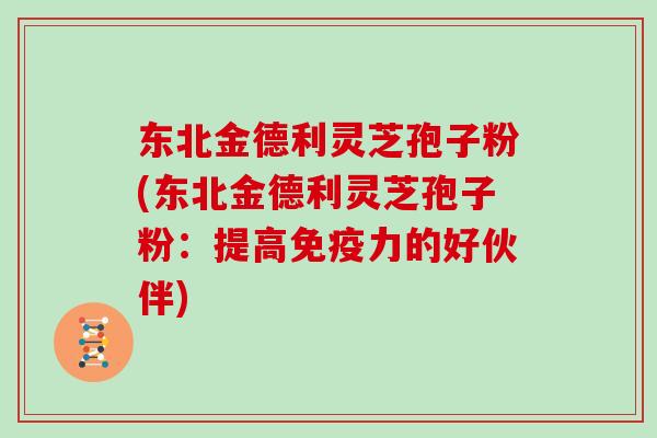 东北金德利灵芝孢子粉(东北金德利灵芝孢子粉：提高免疫力的好伙伴)