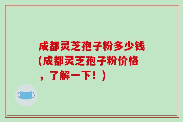 成都灵芝孢子粉多少钱(成都灵芝孢子粉价格,了解一下!)