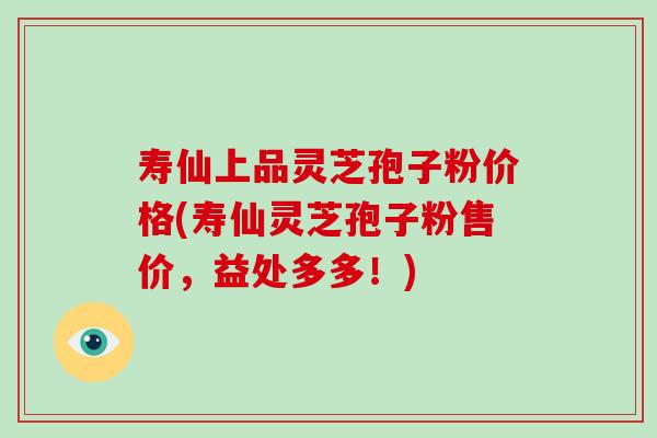 寿仙上品灵芝孢子粉价格(寿仙灵芝孢子粉售价，益处多多！)