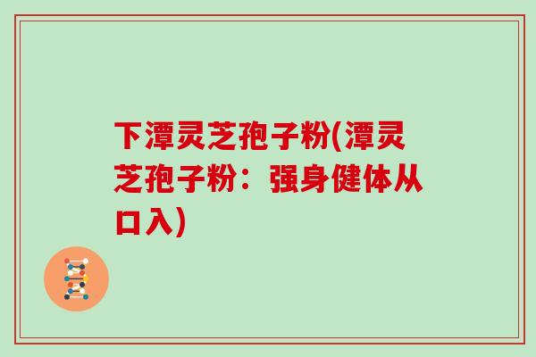 下潭灵芝孢子粉(潭灵芝孢子粉:强身健体从口入)