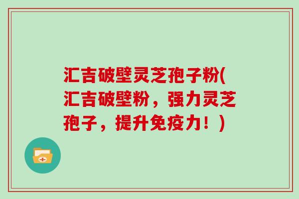 汇吉破壁灵芝孢子粉(汇吉破壁粉，强力灵芝孢子，提升免疫力！)