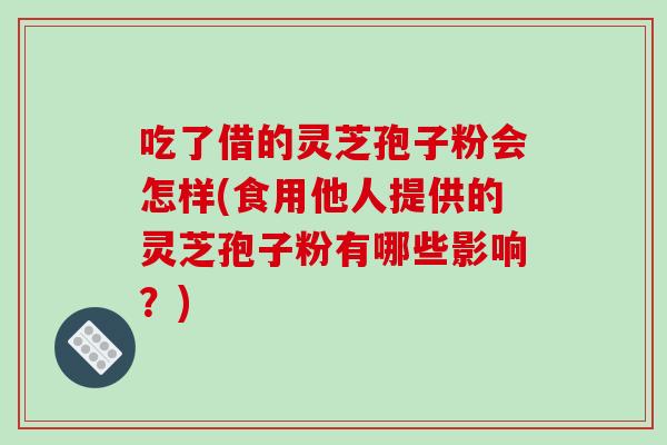 吃了借的灵芝孢子粉会怎样(食用他人提供的灵芝孢子粉有哪些影响?)