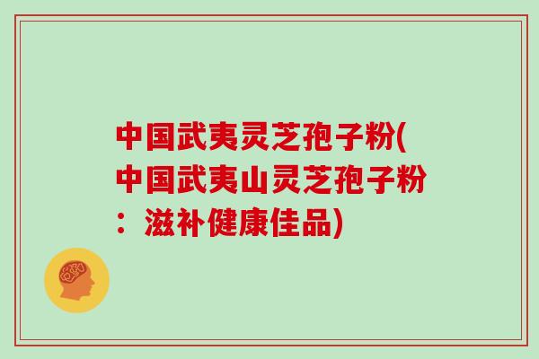 中国武夷灵芝孢子粉(中国武夷山灵芝孢子粉:滋补健康佳品)