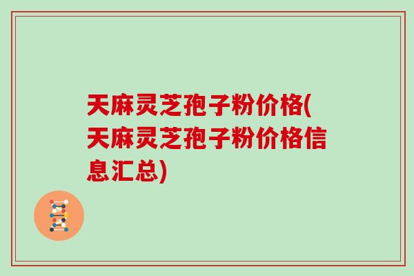 天麻灵芝孢子粉价格(天麻灵芝孢子粉价格信息汇总)