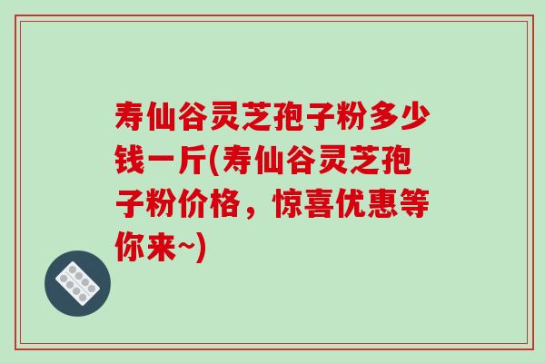 寿仙谷灵芝孢子粉多少钱一斤(寿仙谷灵芝孢子粉价格，惊喜优惠等你来~)