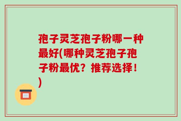 孢子灵芝孢子粉哪一种最好(哪种灵芝孢子孢子粉最优？推荐选择！)