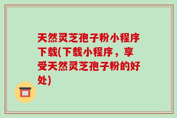 天然灵芝孢子粉小程序下载(下载小程序,享受天然灵芝孢子粉的好处)