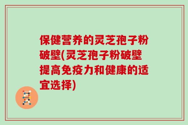 保健营养的灵芝孢子粉破壁(灵芝孢子粉破壁提高免疫力和健康的适宜选择)