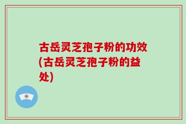 古岳灵芝孢子粉的功效(古岳灵芝孢子粉的益处)