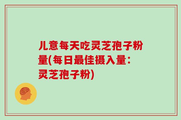 儿意每天吃灵芝孢子粉量(每日最佳摄入量：灵芝孢子粉)