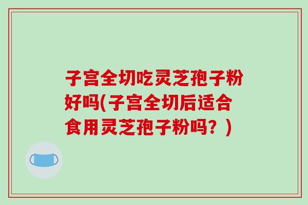 子宫全切吃灵芝孢子粉好吗(子宫全切后适合食用灵芝孢子粉吗?)