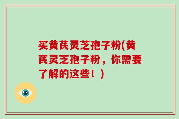 买黄芪灵芝孢子粉(黄芪灵芝孢子粉,你需要了解的这些!)