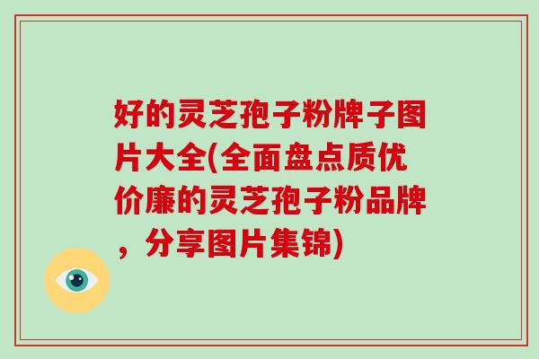 好的灵芝孢子粉牌子图片大全(全面盘点质优价廉的灵芝孢子粉品牌,分享图片集锦)