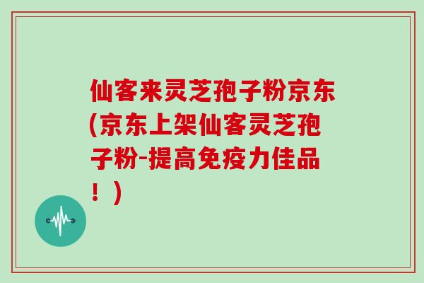 仙客来灵芝孢子粉京东(京东上架仙客灵芝孢子粉-提高免疫力佳品!)