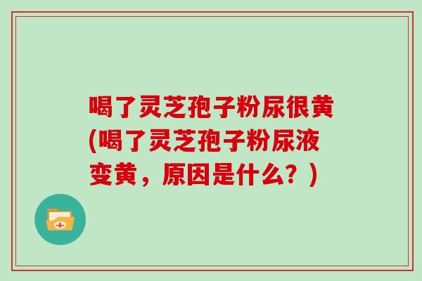 喝了灵芝孢子粉尿很黄(喝了灵芝孢子粉尿液变黄,原因是什么?)