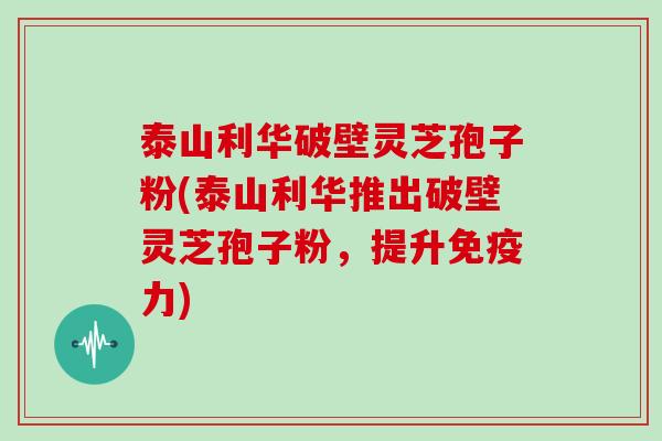 泰山利华破壁灵芝孢子粉(泰山利华推出破壁灵芝孢子粉，提升免疫力)