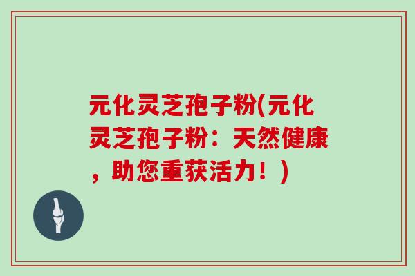元化灵芝孢子粉(元化灵芝孢子粉:天然健康,助您重获活力!)