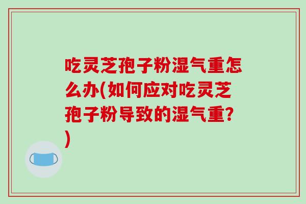 吃灵芝孢子粉湿气重怎么办(如何应对吃灵芝孢子粉导致的湿气重?)