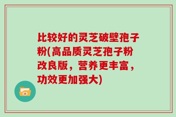 比较好的灵芝破壁孢子粉(高品质灵芝孢子粉改良版,营养更丰富,功效更加强大)