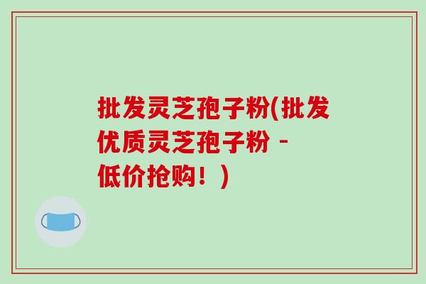 批发灵芝孢子粉(批发优质灵芝孢子粉 - 低价抢购！)