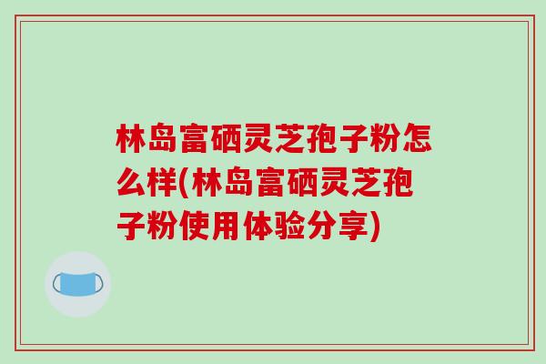 林岛富硒灵芝孢子粉怎么样(林岛富硒灵芝孢子粉使用体验分享)