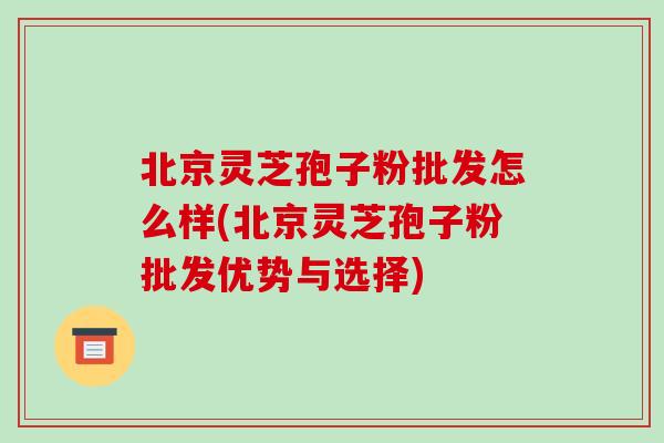 北京灵芝孢子粉批发怎么样(北京灵芝孢子粉批发优势与选择)