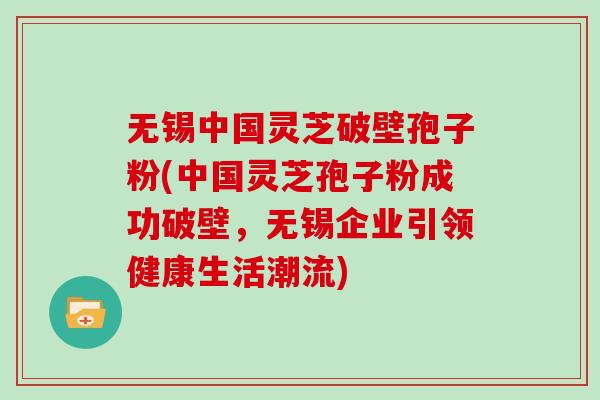 无锡中国灵芝破壁孢子粉(中国灵芝孢子粉成功破壁,无锡企业引领健康生活潮流)