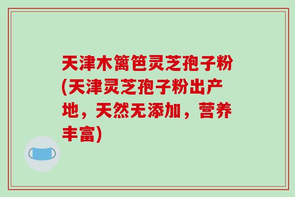 天津木篱笆灵芝孢子粉(天津灵芝孢子粉出产地,天然无添加,营养丰富)