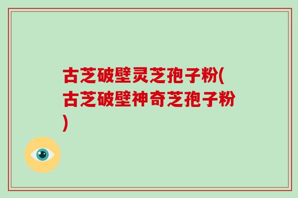 古芝破壁灵芝孢子粉(古芝破壁神奇芝孢子粉)