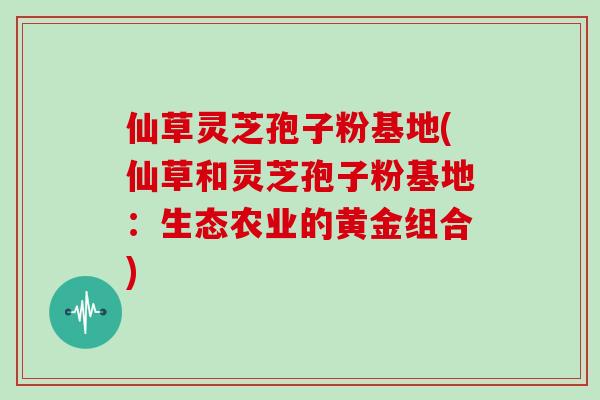 仙草灵芝孢子粉基地(仙草和灵芝孢子粉基地:生态农业的黄金组合)