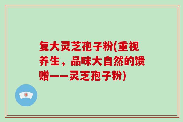 复大灵芝孢子粉(重视养生,品味大自然的馈赠——灵芝孢子粉)