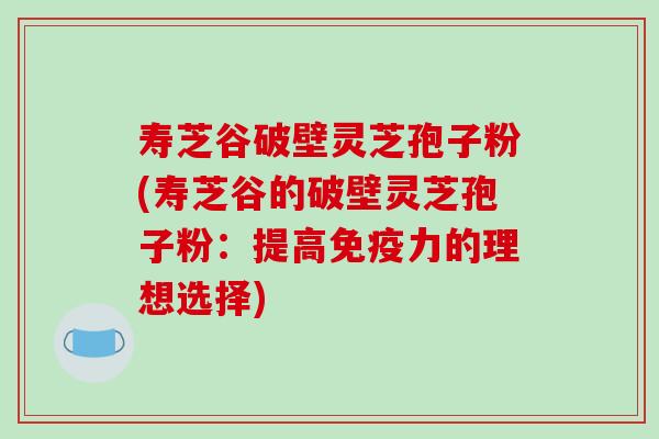 寿芝谷破壁灵芝孢子粉(寿芝谷的破壁灵芝孢子粉:提高免疫力的理想选择)