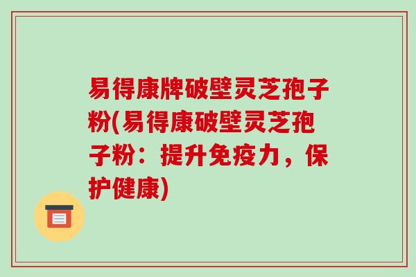 易得康牌破壁灵芝孢子粉(易得康破壁灵芝孢子粉:提升免疫力,保护健康)