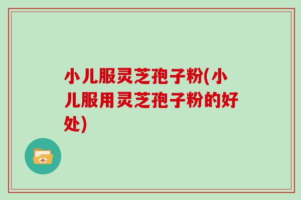 小儿服灵芝孢子粉(小儿服用灵芝孢子粉的好处)