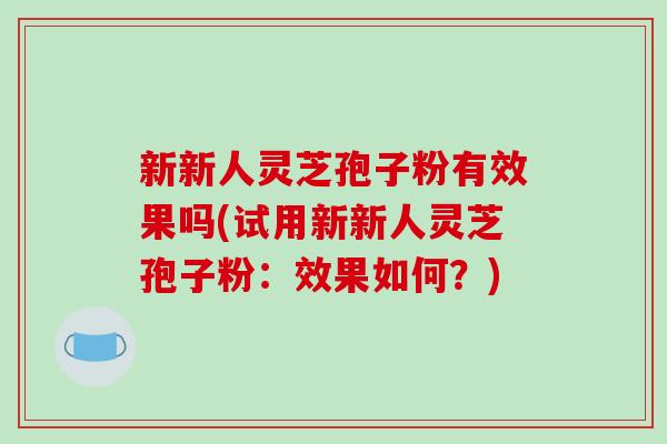 新新人灵芝孢子粉有效果吗(试用新新人灵芝孢子粉:效果如何?)